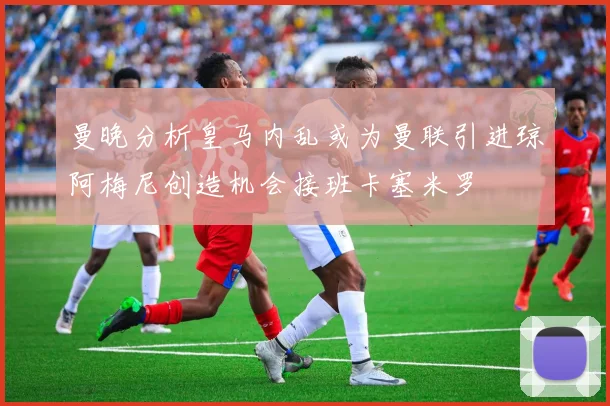 曼晚分析皇马内乱或为曼联引进琼阿梅尼创造机会接班卡塞米罗