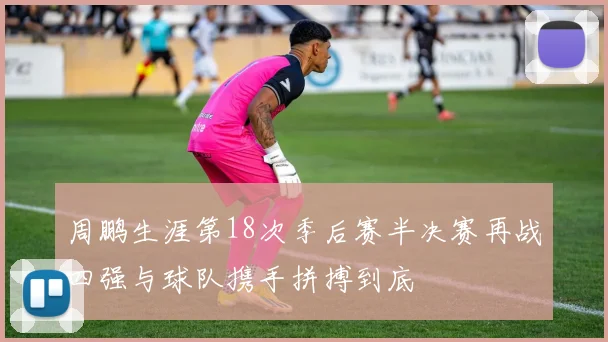 周鹏生涯第18次季后赛半决赛再战四强与球队携手拼搏到底