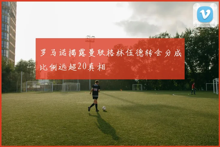 罗马诺揭露曼联格林伍德转会分成比例远超20真相