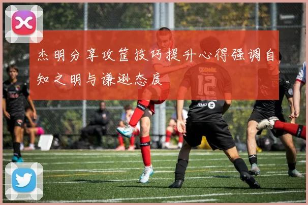 杰明分享攻筐技巧提升心得强调自知之明与谦逊态度