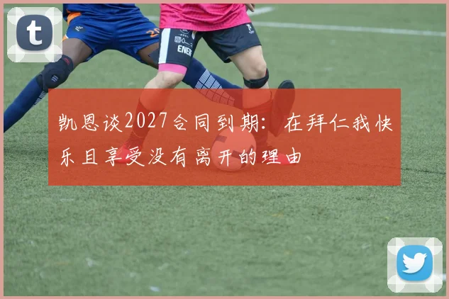 凯恩谈2027合同到期：在拜仁我快乐且享受没有离开的理由