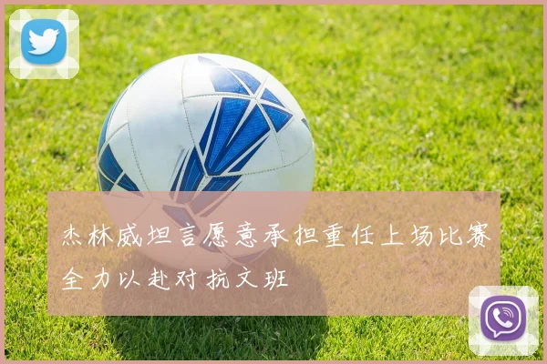 杰林威坦言愿意承担重任上场比赛全力以赴对抗文班