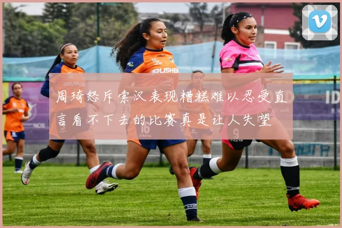 周琦怒斥索汉表现糟糕难以忍受直言看不下去的比赛真是让人失望