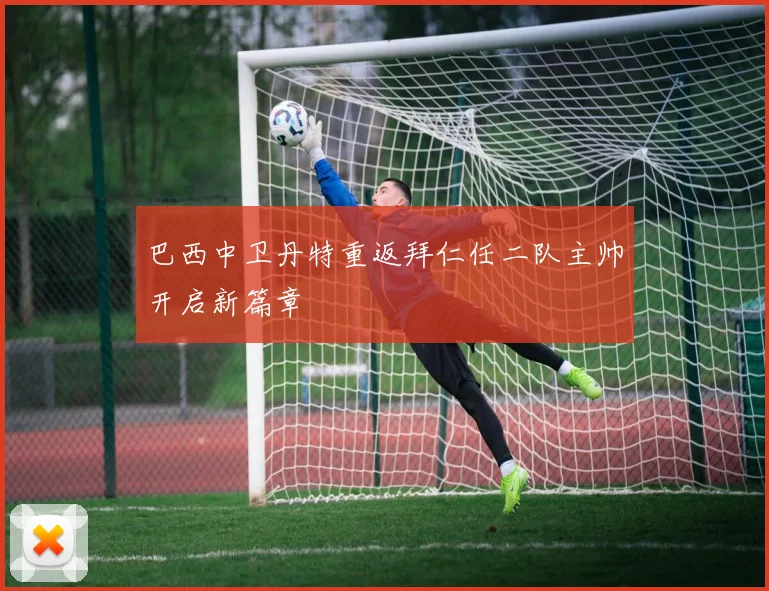 巴西中卫丹特重返拜仁任二队主帅开启新篇章