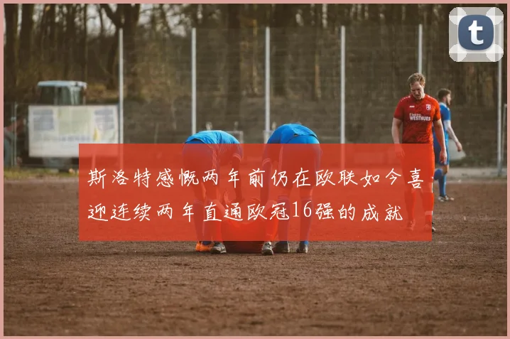 斯洛特感慨两年前仍在欧联如今喜迎连续两年直通欧冠16强的成就