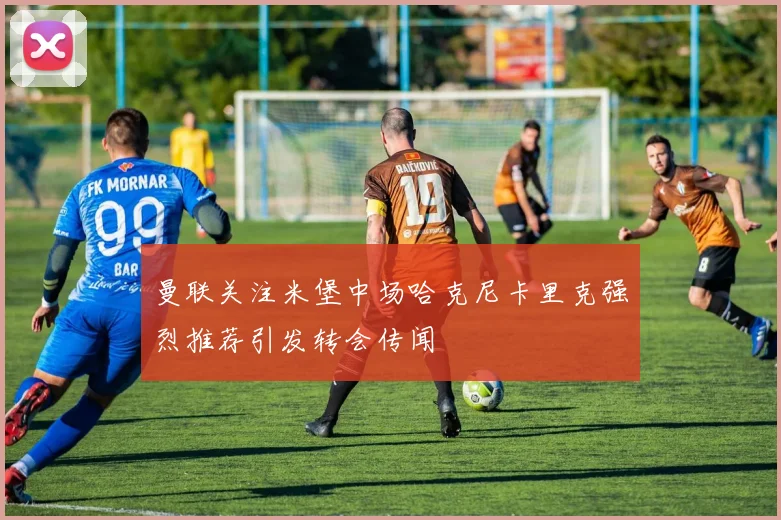 曼联关注米堡中场哈克尼卡里克强烈推荐引发转会传闻