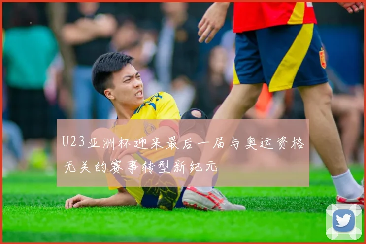 U23亚洲杯迎来最后一届与奥运资格无关的赛事转型新纪元