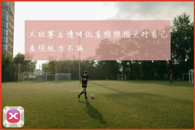 文班赛后情绪低落频频摇头对自己表现极为不满