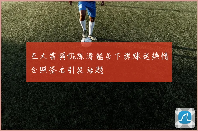 王大雷调侃陈涛能否下课球迷热情合照签名引发话题