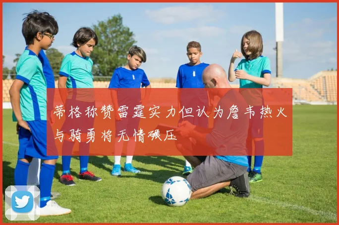 蒂格称赞雷霆实力但认为詹韦热火与骑勇将无情碾压