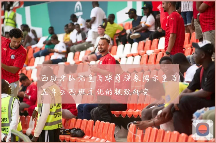 西班牙队无皇马球员现象揭示皇马五年去西班牙化的极致转变