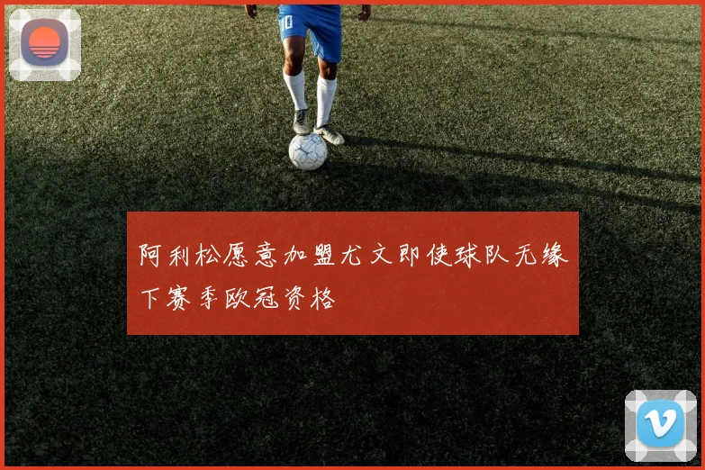 阿利松愿意加盟尤文即使球队无缘下赛季欧冠资格