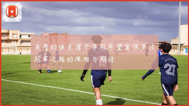 老詹的快乐源于争冠希望富保罗谈冠军之路的艰难与期待