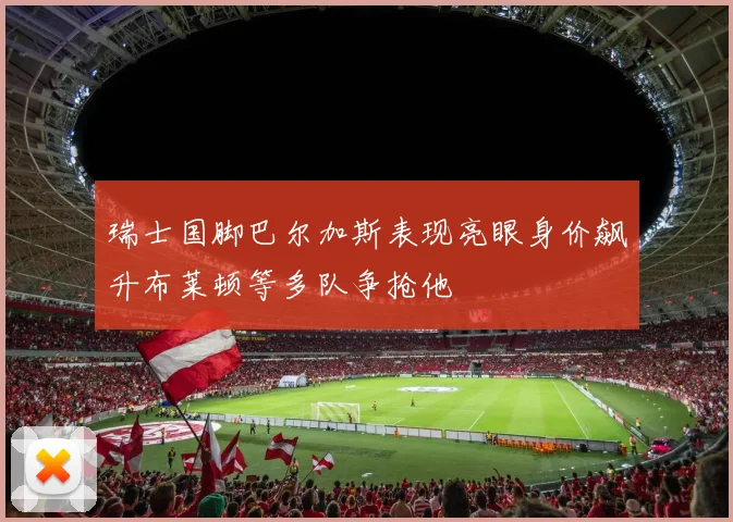 瑞士国脚巴尔加斯表现亮眼身价飙升布莱顿等多队争抢他