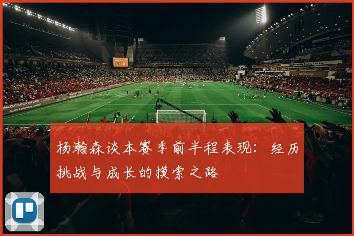杨瀚森谈本赛季前半程表现：经历挑战与成长的摸索之路