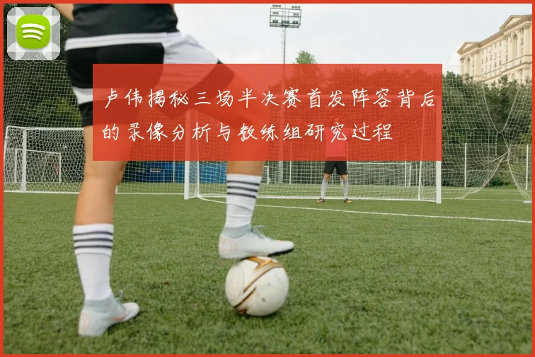 卢伟揭秘三场半决赛首发阵容背后的录像分析与教练组研究过程