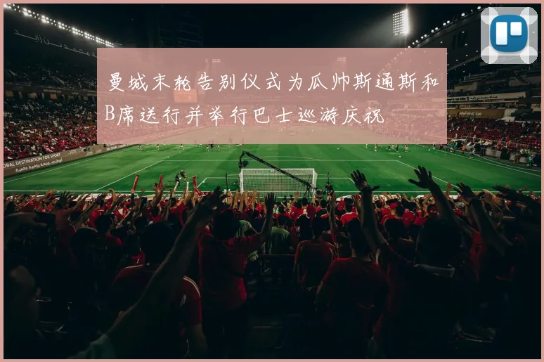 曼城末轮告别仪式为瓜帅斯通斯和B席送行并举行巴士巡游庆祝