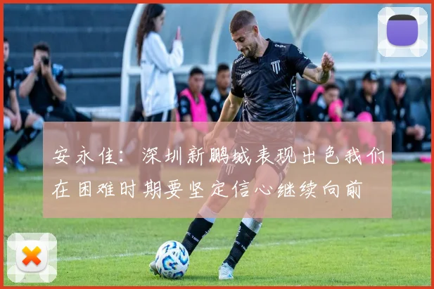 安永佳：深圳新鹏城表现出色我们在困难时期要坚定信心继续向前