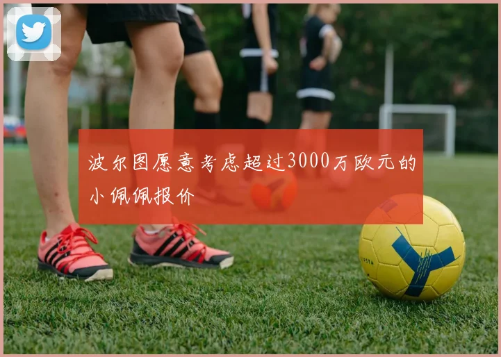 波尔图愿意考虑超过3000万欧元的小佩佩报价