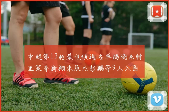 中超第13轮最佳候选名单揭晓米特里策李新翔朱辰杰彭鹏等9人入围