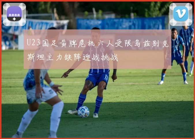 U23国足黄牌危机六人受限乌兹别克斯坦主力缺阵迎战挑战